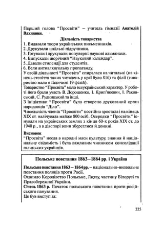 Перший голова "Просвіти" - учитель гімназії Анатолій
Вахнянин.
Діяльність товариства
1. Видавали твори українських письменників.
2. Друкували шкільні підручники.
3. Готували і друкували популярні наукові альманахи.
4. Випускали щорічний "Науковий календар".
5. Давали стипендії для студентів.
6. Вели антиалкогольну пропаганду
У своїй діяльності "Просвіта" спиралася на читальні (на кі-
нець століття таких читалень у краї було 816) та філії (това-
риство мало в Галичині 19 філій).
Товариство "Просвіта" мало всеукраїнський характер. У робо-
ті його брали участь В. Дорошенко, І. Крип'якевич, І. Раков-
ський, С. Рудницький та інші.
З ініціативи "Просвіти" було створено друкований орган
народовців "Діло".
Чисельність членів " Просвіти" постійно зростала і на кінець
XIX ст. налічувала майже 800 осіб. Осередки "Просвіти" іс-
нували на українських землях з кінця 60-х років XIX ст. до
1940 р., а в діаспорі вони збереглися й донині.
Висновок
"Просвіта" несла в народні маси культуру, знання й націо-
нальну свідомість і була важливим чинником консолідації
галицьких українців.
Польське повстання 1863—1864 pp. і Україна
Польське повстання 1863— 1864рр. — національно-визвольне
повстання поляків проти Росії.
Охопило Королівство Польське, Литву, частину Білорусі та
Правобережної України.
Січень 1863 р. Початок польського повстання проти росій-
ського панування.
Це був виступ за:
.225
 