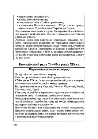 • національну незалежність;
• ліквідацію кріпосництва;
• скасування станів з їхніми привілеями;
• відновлення Польщі в кордонах 1772 p., а отже приєд-
нання земель Правобережної України до Польщі.
Підготовкою повстання керував Центральний національ-
ний комітет, який мав тісні зв'язки з польською еміграцією
в Західній Європі.
Оскільки керівники повстання ігнорували соціальні по-
треби українського селянства та українське національне
питання, українці були байдужими до повстання, а часто й
ворожими. Селяни Правобережної України в основному не
підтримали повстання. У 1864 р. повстання було придуше-
но. Багато учасників повстання вбито або заслано до Сибіру
(ЗО тис. осіб).
ІІюмадівськнй рух у 70-90-х роках XIX ст.
Відродження громадівського руху
Це другий етап громадівського руху.
Він став організованішим і цілеспрямованішим.
У 70-х роках XIX ст. з'явилися громадівські гуртки з патріо-
тично налаштованої молоді — молоді громади.
Такі громади виникли у Харкові, Полтаві, Чернігові, Києві,
Єлисаветграді, Одесі.
У їхньому складі були переважно студенти, вчителі гімназій
і народних шкіл, гімназисти, семінаристи тощо.
Молодогромадівці прагнули якнайшвидше розв'язати на-
гальні політичні проблеми, тому не хотіли обмежуватися
культурно-освітньою діяльністю.
Поступово багато з них переходило на позиції народників,
віддаючи свій молодий запал, сили і навіть життя справі по-
валення самодержавства, ліквідації залишків кріпосництва
й завоювання політичних свобод.
.226
 