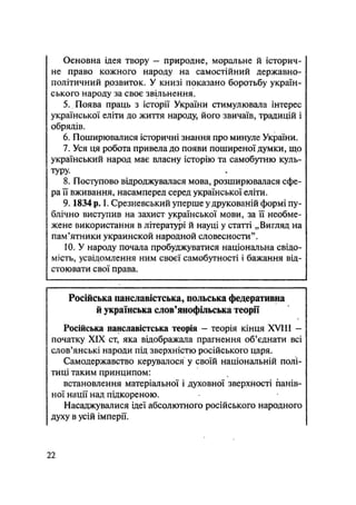 Основна ідея твору - природне, моральне й історич-
не право кожного народу на самостійний державно-
політичний розвиток. У книзі показано боротьбу україн-
ського народу за своє звільнення.
5. Поява праць з історії України стимулювала інтерес
української еліти до життя народу, його звичаїв, традицій і
обрядів.
6. Поширювалися історичні знання про минуле України.
7. Уся ця робота привела до появи поширеної думки, що
український народ має власну історію та самобутню куль-
туру.
8. Поступово відроджувалася мова, розширювалася сфе-
ра її вживання, насамперед серед української еліти.
9.1834 рЛ І. Срезневський уперше у друкованій формі пу-
блічно виступив на захист української мови, за її необме-
жене використання в літературі й науці у статті „Вигляд на
пам'ятники украинской народной словесности"*
10. У народу почала пробуджуватися національна свідо-
мість, усвідомлення ним своєї самобутності і бажання від-
стоювати свої права.
Російська панславістська, польська федеративна
й українська слов'янофільська теорії
Російська панславістська теорія — теорія кінця XVIII —
початку XIX ст, яка відображала прагнення об'єднати всі
слов'янські народи під зверхністю російського царя.
Самодержавство керувалося у своїй національній полі-
тиці таким принципом:
встановлення матеріальної і духовної зверхйості панів-
ної нації над підкореною.
Насаджувалися ідеї абсолютного російського народного
духу в усій імперії.
22
 