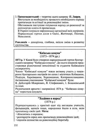 3. Пропагавдистський - теоретик цього напряму П. Лавров.
Виступали за необхідність тривалого необхідного періоду
пропаганди та агітації за революційні зміни.
Обстоювали поступове готування народу до революції за
допомогою освіти й пропаганди.
В Україні існували народницькі організації всіх напрямів.
Народницькі гуртки діяли в Одесі, Житомирі. Полтаві,
Миколаєві.
Революція — докорінна, глибока, якісна зміна в розвитку
суспільства.
"Київська комуна"
(1873—1874 pp.)
1873 р. У Києві було створено народницький гурток бунтар-
ського напряму "Київська комуна". До нього входили пред-
ставники різночинної інтелігенції та студенти Київського
університету.
Члени "Київської комуни" взяли активну участь у поши-
ренні бунтарських настроїв по селах і містечках Київщини,
Поділля, Харківщини; Херсонщини, Катеринославщини.
Активними учасниками "Київської комуни" були:
В. Дебогорій-Мокрієвич, Я. Стефанович, І. Бохановський
та інші.
Розпочалися арешти і наприкінці 1874 р. "Київська кому-
на" перестала існувати.
"Ходіння в народ59
(1874 р.)
Переодягнувшись у простий одяг під виглядом учителів,
фельдшерів, шевців тощо, народники йшли в села, вели
пропаганду своїх ідей. Мета:
• зблизитись з народом;
• розгорнути серед них пропаганду революційних ідей;
• підняти селянство на революційну боротьбу.
.232
 