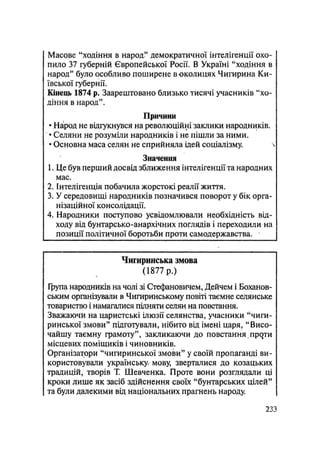 Масове "ходіння в народ" демократичної інтелігенції охо-
пило 37 губерній Європейської Росії. В Україні "ходіння в
народ" було особливо поширене в околицях Чигирина Ки-
ївської губернії.
Кінець 1874 р. Заарештовано близько тисячі учасників "хо-
діння в народ".
Причини
• Народ не відгукнувся на революційні заклики народників.
• Селяни не розуміли народників і не пішли за ними.
• Основна маса селян не сприйняла ідей соціалізму. 
Значення
1. Це був перший досвід зближення інтелігенції та народних
мас.
2. Інтелігенція побачила жорстокі реалії життя.
3. У середовищі народників позначився поворот у бік орга-
нізаційної консолідації.
4. Народники поступово усвідомлювали необхідність від-
ходу від бунтарсько-анархічних поглядів і переходили на
позиції політичної боротьби проти самодержавства.
Чигиринська змова
(1877 р.)
Група народників на чолі зі Стефановичем, Дейчем і Боханов-
ським організували в Чигиринському повіті таємне селянське
товариство і намагалися підняти селян на повстання.
Зважаючи на царистські ілюзії селянства, учасники "чиги-
ринської змови" підготували, нібито від імені царя, "Висо-
чайшу таємну грамоту", закликаючи до повстання, прейти
місцевих поміщиків і чиновників.
Організатори "чигиринської змови" у своїй пропаганді ви-
користовували українську мову, зверталися до козацьких
традицій, творів Т. Шевченка. Проте вони розглядали ці
кроки лише як засіб здійснення своїх "бунтарських цілей"
та були далекими від національних прагнень народу.
.233
 
