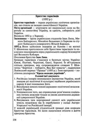 Братство тарасівців
(1892 р.)
Братство тарасівців — перша українська політична організа-
ція, що стояла на Засадах самостійності України.
Мета організації — згуртувати всі національні сили на бо-
ротьбу за самостійну Україну, за єдність, соборність усієї
України.
Виникло 1892 р. у Харкові.
Засновники — група українських студентів Іван Липа, Ми-
кола Байздренко, Михайло Базькевич із Харкова та сту-
дент Київського університету Віталій Боровик.
1892 р. Вони здійснили подорож до Канева і на могилі
Т. Шевченка проголосили себе Братством тарасівців та по-
клялися поширювати серед українського народу безсмертні
ідеї Великого Кобзаря.
Очолював братство Іван Липа.
Громади тарасівців з'явилися в багатьох містах України:
Києві, Полтаві, Чернігові, Одесі, Херсоні. їх об'єднувала
спільна програма, яку, супроводжуючи словами Т. Шев-
ченка "Борітеся — поборете, Вам Бог помагає", надрукував
Львівський журнал "Правда" (1893 p.). їхня програма - по-
літична декларація "Кредо молодих українців".
Головні ідеї документа
1. Російська імперія визнавалася окупантом України, який
знищив усі політичні й культурні надбання українського
народу й досі поневолює його.
2. Висувалася вимога повної державно-політичної незалеж-
ності України.
3. Усвідомлення того, що справедливе розв'язання соціаль-
них питань можливе тільки за умови досягнення держав-
ної суверенності України.
4. Висувалася ідея нерозривної єдності всіх українських
земель незалежно від їх перебування у складі Австро-
Угорської чи Російської імперії.
У кожній українській студентській громаді діяв осередок
Братства тарасівців. Усі вони намагалися втілити в життя
програму братства.
.238
 