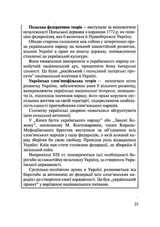 Польська федеративна теорія - виступали за відновлення
незалежності Польської держави в кордонах 1772 р. на пози-
ціях федералізму яка б включала й Правобережну Україну
Обидві сторони сходилися між собою у запереченні пра-
ва українського народу на вільний самостійний розвиток,
відмові Україні в праві на власну державу, зневажливому
ставленні до української культури.
Вони Намагалися викоренити в українського народу са-
мобутній національний дух, прищепити йому імперські
цінності. Це були „російський і польський імперські про-
екти" національної політики в Україні.
Українська слов'янофільська теорія - визначала шлях
розвитку України, забезпечення умов її вільного розвитку,
виокремлюючи українські національні інтереси, захищаю-
чи їх, підносила значення народу його права керувати сус-
пільним життям на своїй території, підкреслюючи необхід-
ність єдності пригноблених слов'янських народів.
Спочатку українські дворяни намагалися обгрунтувати
ідею козацької автономії.
У „Книзі буття українського народу" або „Законі Бо-
жому", написаному М. Костомаровим, члени Кирило-
Мефодіївського братства виступали за об'єднання всіх
слов'янських народів у одну федерацію, в якій кожний на-
род зберігав би свою свободу. Провідна роль відводилася
Україні: Київ мав стати столицею федерації, де збирався б
загальний сейм.
Наприкінці XIX ст. поширюються ідеї необхідності бо-
ротьби за самостійну незалежну Україну, за створення Укра-
їнської державності.
Суспільно-політична думка в Україні розвивається від
боротьби за автономію до федерації всіх слов'янських на-
родів і до створення своєї державності. Це був „український
проект" у вирішенні національного питання.
23
 