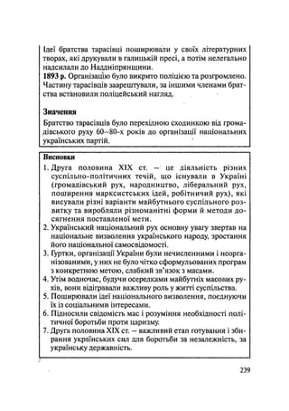 Ідеї братства тарасівці поширювали у своїх літературних
творах, які друкували в галицькій пресі, а потім нелегально
надсилали до Наддніпрянщини.
1893 р. Організацію було викрито поліцією та розгромлено.
Частину тарасівців заарештували, за іншими членами брат-
ства встановили поліцейський нагляд.
Значення
Братство тарасівців було перехідною сходинкою від грома-
дівського руху 60-80-х років до організації національних
українських партій.
Висновки
1. Друга половина XIX ст. — це діяльність різних
суспільно-політичних течій, що існували в Україні
(громадівський рух, народництво, ліберальний рух,
поширення марксистських ідей, робітничий рух), які
висували різні варіанти майбутнього суспільного роз-
витку та виробляли різноманітні форми й методи до-
сягнення поставленої мети.
2. Український національний рух основну увагу звертав на
національне визволення українського народу, зростання
його національної самосвідомості.
3. Гуртки, організації України були нечисленними і неорга-
нізованими, у них не було чітко сформульованих програм
з конкретною метою, слабкий зв'язок з масами.
4. Утім водночас, будучи осередками майбутніх масових ру-
хів, вони відігравали важливу роль у житті суспільства.
5. Поширювали ідеї національного визволення, поєднуючи
їх із соціальними інтересами.
6. Підносили свідомість мас і розуміння необхідності полі-
тичної боротьби проти царизму.
7. Друга половина XIX ст. — важливий етап готування і зби-
рання українських сил для боротьби за незалежність, за
українську державність.
.239
 