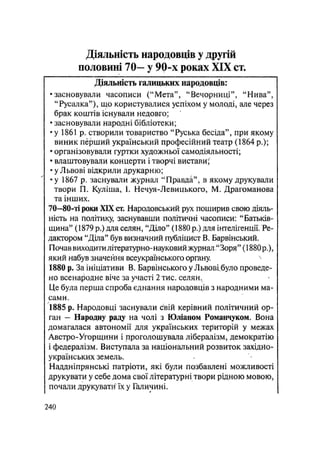 Діяльність народовців у другій
половині 70— у 90~х роках XIX ст.
Діяльність галицьких народовців:
• засновували часописи ("Мета", "Вечорниці", "Нива",
"Русалка"), що користувалися успіхом у молоді, але через
брак коштів існували недовго;
• засновували народні бібліотеки;
• у 1861 р. створили товариство "Руська бесіда", при якому
виник перший український професійний театр (1864 p.);
• організовували гуртки художньої самодіяльності;
• влаштовували концерти і творчі вистави;
• у Львові відкрили друкарню;
•у 1867 р. заснували журна/і "Правда", в якому друкували
твори П. Куліша, І. Нечуя-Левицького, М. Драгоманова
та інших.
70—80-ті роки XIX ст. Народовський рух поширив свою діяль-
ність на політику, заснувавши політичні часописи: "Батьків-
щина" (1879 р.) для селян, "Діло" (1880 р.) для інтелігенції. Ре-
дактором "Діла" був визначний публіцист В, Барвінський.
Почав виходити літературно-науковий журнал "Зоря" (1880 p.),
який набув значення всеукраїнського органу.
1880 р. За ініціативи В. Барвінського у Львовібуло проведе-
но всенародне віче за участі 2 тис. селян,
Це була перша спроба єднання народовців з народними ма-
сами.
1885 р. Народовці заснували свій керівний політичний ор-
ган — Народну раду на чолі з Юліаном Романчуком. Вона
домагалася автономії для українських територій у межах
Австро-Угорщини і проголошувала лібералізм, демократію
і федералізм. Виступала за національний розвиток західно-
українських земель.
Наддніпрянські патріоти, які були позбавлені можливості
друкувати у себе дома свої літературні твори рідною мовою,
почали друкувати" їх у Галичині.
.240
 