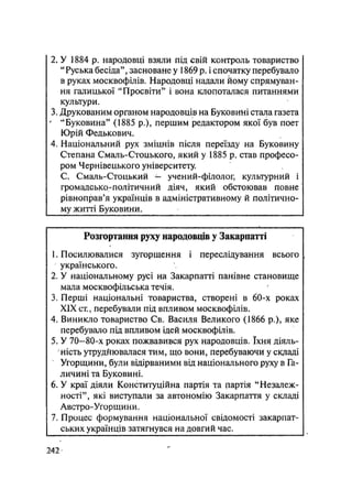 2. У 1884 р. народовці взяли під свій контроль товариство
"Руська бесіда", засноване у 1869 р. і спочатку перебувало
в руках москвофілів. Народовці надали йому спрямуван-
ня галицької "Просвіти" і вона клопоталася питаннями
культури.
3. Друкованим органом народовців на Буковині стала газета
' "Буковина" (1885 p.), першим редактором якої був поет
Юрій Федькович.
4. Національний рух зміцнів після переїзду на Буковину
Степана Смаль-Стоцького, який у 1885 р. став професо-
ром Чернівецького університету.
С. Смаль-Стоцький — учений-філолог, культурний і
громадсько-політичний діяч, який обстоював повне
рівноправ'я українців в адміністративному й політично-
му житті Буковини.
Розгортання руху народовців у Закарпатті
1. Посилювалися зугорщення і переслідування всього
українського.
2. У національному русі на Закарпатті панівне становище
мала москвофільська течія.
3. Перші національні товариства, створені в 60-х роках
XIX ст., перебували під впливом москвофілів.
4. Виникло товариство Св. Василя Великого (1866 p.), яке
перебувало під впливом ідей москвофілів.
5. У 70—80-х роках пожвавився рух народовців. їхня діяль-
ність утруднювалася тим, що вони, перебуваючи у складі
Угорщини, були відірваними від національного руху в Га-
личині та Буковині.
6. У краї діяли Конституційна партія та партія "Незалеж-
ності", які виступали за автономію Закарпаття у складі
Австро-Угорщини.
7. Процес формування національної свідомості закарпат-
ських українців затягнувся на довгий час.
242-
 