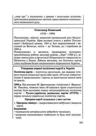 „нову еру" у відносинах з урядом і польською шляхтою,
критикувала радикальна частина представників національ-
ного визвольного руху
Олександр Кониський
(1836 — 1900)
Письменник, педагог, видатний громадський діяч Наддні-
прянської України. Брав активну участь у роботі Полтав-
ської і Київської громад. 1863 р. був заарештований і ви-
сланий до Вологди, потім — до Тотьми, де і перебував до
1866 р.
Повернувшись із заслання, продовжував культурно-
просвітницьку роботу, заснував журнал „Зоря" .(1880 p.), ві-
діграв значну роль в організації Літературного товариства ім.
Шевченка у Львові. Дійшов висновку, що Галичина здатна
стати надійною базою національного відродження України.
Утворення першої політичної партії в Україні
Політична партія — політична організація, що виражає інте-
реси певної соціальної групи (або груп), об'єднує найактив-
ніших її представників і прагне до досягнення певної мети
та ідеалів.
1890 р. Під впливом М. Драгоманова з ініціативи 1. Франка і
М. Павлика, навколо яких об'єдналася група студентської
молоді, було засновано першу західноукраїнську політичну
партію - Русько-українську радикальну партію (РУРП) —
першу легальну українську політичну партію.
Програма партії складалася з двох частин
1. Програма-мінімум — накреслювалися найближчі завдання
партії.
Економічні:
• підвищення матеріального добробуту трудящих;
• усунення економічного гноблення та будь-якої експлуа-
тації;
.245
 