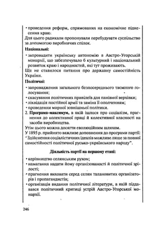 • проведення реформ, спрямованих на економічне підне-
сення краю:
Для цього радикали пропонували перебудувати суспільство
за допомогою виробничих спілок.
Національні:
•запровадити українську автономію в Австро-Угорській
монархії, що забезпечувало б культурний і національний
розвиток краю і народностей, які тут проживають.
Ще не ставилося питання про державну самостійність
України.
Політичні:
• запровадження загального безпосереднього таємного го-
лосування;
• скасування політичних привілеїв для панівної верхівки;
• ліквідація постійної армії та заміна її ополченням;
• проведення мирної зовнішньої політики.
2. Програма-максимум, в якій ішлося про соціалізм, праг-
нення до колективної праці й колективної власності на
засоби виробництва.
Утім цього можна досягти еволюційним шляхом.
У 1895 р. прийнято важливе доповнення до програми партії:
"Здійснення соціалістичних ідеалів можливе лише за повної
самостійності політичної русько-українського народу".
Діяльність партії на першому етапі:
• керівництво селянським рухом;
• намагання надати йому організованості й політичної зрі-
лості;
• прагнення виховати серед селян талановитих організато-
рів і пропагандистів;
• організація видання політичної літератури, в якій підда-
вався політичний критиці устрій Австро-Угорської мо-
нархії.
.246
 