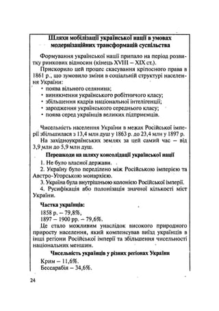 Шляхи мобілізації української нації в умовах
мрдернізаційних трансформацій суспільства
Формування української нації припало на період розви-
тку ринкових відносин (кінець XVIII — XIX ст,).
Прискорило цей процес скасування кріпосного права в
1861 p., що зумовило зміни в соціальній структурі населен-
ня України:
• поява вільного селянина;
• виникнення українського робітничого класу;
• збільшення кадрів національної інтелігенції;
• зародження українського середнього класу;
• поява серед українців великих підприємців.
Чисельність населення України в межах Російської імпе-
рії збільшилася з 13,4 млн душ у 1863 р. до 23,4 млн у 1897 р.
На західноукраїнських землях за цей самий час - від
3,9 млн до 5,9 млн душ.
Перешкоди на шляху консолідації української нації
1. Не було власної держави. *
2. Україну було переділено між Російською імперією та
Австро-Угорською монархією.
3. Україна була внутрішньою колонією Російської імперії.
4. Русифікація або полонізація значної кількості міст
України.
Частка українців:
1858 р. — 79,8%,
1897 — 1900 pp. — 79,6%.
Де стало можливим унаслідок високого природного
приросту населення, який компенсував виїзд українців в
інші регіони Російської імперії та збільшення чисельності
національних меншин.
Чисельність українців у різних регіонах України
Крим - 11,6%.
Бессарабія - 34,6%.
24
 