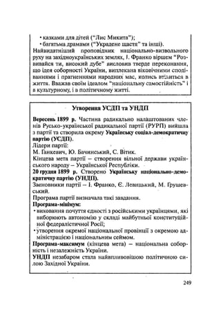 • казками для дітей ("Лис Микита");
• багатьма драмами ("Украдене щастя" та інші).
Найвидатніший проповідник національно-визвольного
руху на західноукраїнських землях, І. Франко віршем "Роз-
вивайся ти, високий дубе" висловив тверде переконання,
що ідея соборності України, виплекана віковічними споді-
ваннями і прагненнями народних мас, колись втілиться в
життя. Вважав своїм ідеалом "національну самостійність" і
в культурному, і в політичному житті.
Утворення УСДП та УНДП
Вересень 1899 р. Частина радикально налаштованих чле-
нів Русько-української радикальної партії (РУРП) вийшла
з партії та створила окрему Українську соціал-демократичну
партію (УСДП).
Лідери партії:
М. Ганкевич, Ю. Бачинський, С. Вітик.
Кінцева мета партії — створення вільної держави україн-
ського народу - Української Республіки.
20 грудня 1899 р. Створено Українську національно-демо-
кратичну партію (УНДП).
Засновники партії — І. Франко, Є. Левицький, М. Грушев-
ський.
Програма партії визначала такі завдання.
Програма-мінімум:
• виховання почуття єдності з російськими українцями, які
виборюють автономію у складі майбутньої конституцій-
ної федералістичної Росії;
• Творення окремої національної провінції з окремою ад-
міністрацією і національним сеймом.
Програма-максимум (кінцева мета) - національна собор-
ність і незалежність України.
УНДП незабаром стала найвпливовіШою політичною си-
лою Західної України.
.249
 