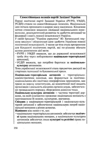 Самостійницька позиція партій Західної України
Перші політичні партії Західної України (РУРП, УНДП,
УСДГІ) стояли на самостійницьких позиціях. Національна
ідея почала проникати в широкі маси населення. Кінцевою
метою ставилися завдання ліквідації національного поне-
волення, демократичний розвиток та здобуття автономії чи
федерації і навіть повної незалежності України.
У своїй брошурі "Україна уярмлена" Ю. Бачинський пер-
шим висунув і обґрунтував ідею здобуття Україною повної
політичної незалежності. З часом ця теза стала програмною
для більшості політичних партій, які по-різному вбачали
шляхи досягнення цієї мети:
•РУРП і УНДП вважали, що до державної незалежності
треба йти через виборювання націовдльно-територіальної
автономії;
•УСДП вважала, що потрібно боротися за національно-
культурну автономію.
Тема української незалежності стала предметом дискусії на
сторінках галицької та буковинської преси.
ІІаціонально-територіальна . автономія — територіально-
адміністративна одиниця, яка формується за політико -
національним або політико-географічним принципом, має
право на власну конституцію, до компетенції якої входить
організація і діяльність місцевих органів влади, забезпечен-
ня громадського порядку, збереження довкілля тощо.
Національно-культурна автономія - частина території дер-
жави, на якій компактно проживає національна меншість з
притаманною їй мовою, культурою, звичаями.
Спільним у національно-територіальній і національно-куль-
турній автономії є забезпечення національних потреб націо-
нальної меншини у різних аспектах.
Відмінним між ними є те, що: 4
• національно-територіальна автономія забезпечує політич-
ні права національних меншин, а національно-культурна
автономія забезпечує лише культурні та релігійні права на-
ціональних меншин;
.250
 
