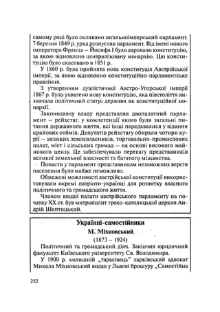 самому році було скликано загальноімперський парламент.
7 березня 1849 р. уряд розпустив парламент. Від імені нового
імператора Франца — Йосифа І було даровано конституцію,
за якою відновлено централізовану монархію. Цю консти-
туцію було скасовано в 1851 р.
У 1860 р. була прийнята нова конституція Австрійської
імперії, за якою відновлено конституційно-парламентське
правління.
З утворенням дуалістичної Австро-Угорської імперії
1867 р, було ухвалено нову конституцію, яка півстоліття ви-
значала політичний статус держави як конституційної мо-
нархії.
Законодавчу владу представляв двопалатний парла-
мент — рейхстаг, у компетенції якого були загальні пи-
тання державного життя, всі інші передавалися у відання
крайових сеймів. Депутатів рейхстагу обирали чотири ку-
рії - великих землевласників, торговельно-промислових
палат, міст і сільських громад — на основі високого май-
нового цензу. Це забезпечувало перевагу представників
великої земельної власності та багатог^ міщанства.
Попасти у парламент представникам незаможних верств
населення було майже неможливо.
Обмежені можливості австрійської конституції викорис-
товували окремі патріоти-українці для розвитку власного
політичного та громадського життя.
Членом вищої палати австрійського парламенту на по-
чатку XX ст. був митрополит греко-католицької церкви Ан-
дрій Шептицький.
Українці-самостійники
М. Міхновський,
(1873 - 1924)
Політичний та громадський діяч. Закінчив юридичний
факультет Київського університету Св. Володимира.
У 1900 р. колишній „тарасівець" харківський адвокат
Микола Міхновський видав у Львові брошуру „Самостійна
.252
 