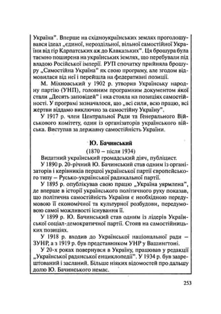 Україна". Вперше на східноукраїнських землях проголошу-
вався ідеал „єдиної, нероздільної, вільної самостійної Укра-
їни від гір Карпатських аж до Кавказьких". Ця брошура була
таємно поширена на українських землях, що перебували під
владою Російської імперії, РУП спочатку прийняла брошу-
ру „Самостійна Україна" як свою програму, але згодом від-
мовилася від неї і перейшла на федеративні позиції.
М. Міхновський у 1902 р. утворив Українську народ-
ну партію (УНП), головним програмним документом якої
стали „Десять заповідей" і яка стояла на позиціях самостій-
ності. У програмі зазначалося, що „всі сили, всю працю, всі
жертви віддамо виключно за самостійну Україну".
У 1917 р. член Центральної Ради та Генерального Вій-
ськового комітету, один із організаторів українського вій-
ська, Виступав за державну самостійність України.
Ю. Бачинський
(1870 — після 1934)
Видатний український громадський діяч, публіцист.
У 1890 р. 20-річний Ю. Бачинський став одним із органі-
заторів і керівників першої української партії європейсько-
го типу — Русько-української радикальної партії.
У 1895 р. опублікував свою працю „Україна уярмлена",
де вперше в історії українського політичного руху показав,
що політична самостійність України є необхідною переду-
мовою її економічної та культурної розбудови, передумо-
вою самої можливості існування її.
У 1899 р. Ю. Бачинський став одним із лідерів Україн-
ської соціал-демократичної партії. Стояв на самостійниць-
ких позиціях.
У 1918 р. входив до Української національної ради -
ЗУНР, а з 1919 р. був представником УНР у Вашингтоні.
У 20-х роках повернувся в Україну, працював у редакції
„Української радянської енциклопедії". У 1934 р. був зааре-
штований і засланий. Більше ніяких відомостей про дальшу
долю Ю. Бачинського немає.
.253
 
