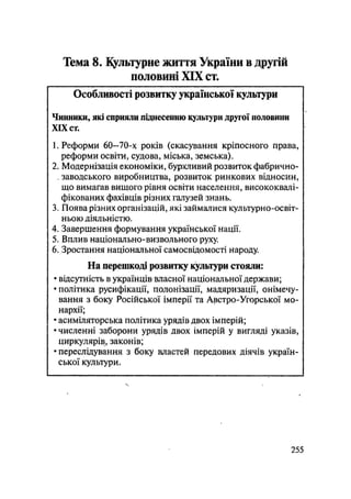 Тема 8. Культурне життя України в другій
половині XIX ст.
Особливості розвитку української культури
Чинники, які сприяли піднесенню культури другої половини
XIX сг.
1. Реформи 60—70-х років (скасування кріпосного права,
реформи освіти, судова, міська, земська).
2. Модернізація економіки, бурхливий розвиток фабрично-
, заводського виробництва, розвиток ринкових відносин,
що вимагав вищого рівня освіти населення, висококвалі-
фікованих фахівців різних галузей знань.
3. Поява різних організацій, які займалися культурно-освіт-
ньою діяльністю.
4. Завершення формування української нації.
5. Вплив національно-визвольного руху.
6. Зростання національної самосвідомості народу.
На перешкоді розвитку культури стояли:
• відсутність в українців власної національної держави;
• політика русифікації, полонізації, мадяризації, онімечу-
вання з боку Російської імперії та Австро-Угорської мо-
нархії;
• асиміляторська політика урядів двох імперій;
• численні заборони урядів двох імперій у вигляді указів,
циркулярів, законів;
• переслідування з боку властей передових діячів україн-
ської культури.
.255
 