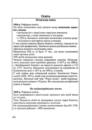 Освіта
Початкова освіта
1864 р. Реформа освіти.
Усі типи початкових шкіл дістали назву початкових народ-
них училищ:
• однокласних з трирічним терміном навчання;
•двокласних, у яких навчалися п'ять років;
• у 1872 р. більшість повітових початкових училищ реор-
ганізували в шестирічні міські училища.
У цих школах навчали Закону Божого, читання, письма та чо-
тирьох дій арифметики. Навчання велося російською мовою.
Зростала кількість початкових шкіл.
Наприкінці XIX ст. їх було 17 тис., але вони охоплювали
лише третину дітей.
70% дітей залишалися поза школою.
Чимало народних училищ відкривали земства. Популяр-
ність земських шкіл постійно зростала. З 1877 р. по 1898 р.
у Лівобережній Україні і на півдні їх кількість зросла з 1112
до 3179. Земства збільшили асигнування на утримання та
будівництво шкіл з 1871 р. по 1895 р. у 6 разів.
У цей період жив геніальний педагог Костянтин Ушин-
ський (1824— 1871), який став основоположником нової пе-
дагогіки. Написав свій твір "Рідне слово", який перевида-
вали різними мовами 150 разів. Він засуджував русифікацію
освіти в Україні.
/
На західноукраїнських землях
1869 р. Реформа освіти,
Було запроваджено обов'язкове навчання всіх дітей віком
до 14 років.
Утім, більшість дітей не відвідувала школу через бідність,
відсутність шкільних приміщень і вчителів.
На західноукраїнських землях неписьменних було70—75%,
а в гірських районах — 90% населення.
.256
 