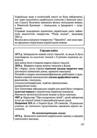 Українську мову в початковій школі не було заборонено,
але через відсутність українських учителів у багатьох шко-
лах Східної Галичини навчання велося польською мовою,
у Північній Буковині — німецькою, в Закарпатті — угор-
ською.
Справою поширення приватних українських шкіл займа-
лося педагогічне товариство "Рідна школа", засноване
1881 р.
Велику роль відіїрало товариство "Просвіта", яке мало пра-
во друкувати підручники українською мовою.
Середня освіта
1871 р. Затверджено новий статут гімназій, за яким їх було
перетворено на класичні гімназії з 8-річним терміном на-
вчання.
Для жінок було створено окремі жіночі гімназії.
1859 р. Відкрито першу жіночу гімназію в Києві.
Як і перше, діяли середні навчальні заклади закритого типу
(інститути шляхетних дівчат, приватні пансіони).
Потреби в кадрах висококваліфікованих робітників і служ-
бовців сприяли виникненню училищ професійної освіти:
ремісничих, технічних,
сільськогосподарських, нижчих промислових,
комерційних тощо.
Для підготовки офіцерських кадрів для армії було створено
кадетські корпуси з семирічним терміном навчання.
Навчання велося російською мовою та було платним.
1887 р. Циркуляр "Про кухарчиних дітей", який забороняв
вступ до гімназії дітям із малозабезпечених сімей.
Наприкінці XIX ст. в Україні було 129 гімназій, 19.реальних
училищ, де навчалися представники заможних верств на-
селення.
На західноукраїнських землях
1874 р. Дозволено навчання українською мовою у середніх
навчальних закладах.
.257
 