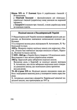 Кінець XIX ст. У Галичині було 6 українських гімназій і
29 польських,
у Північній Буковині - функціонували дві німецько-
українські гімназії (українську мову вивчали як окремий
предмет),
у Закарпатті існували три гімназії, в яких українську мову
не вивчали зовсім.
Недільні школи в Наддніпрянській Україні
У Наддніпрянській Україні виникли недільні школи для до-
рослих, де безплатно навчалися неписьменні селяни і ро-
бітники.
У їх створенні велику роль відігравали В. Антонович, П. Чу-
бинський та інші, ч
1859 р. Відкрито першу недільну школу для дорослих у Ки-
єві. Згодом такі навчальні заклади виникли в Одесі, Харко-
ві, Полтаві та інших містах.
У1859-1862 pp. в Україні було створено 110 недільних шкіл.
Викладання в них велося українською мовою.
1862 р. Царський уряд заборонив недільні школи.
Визначну роль у боротьбі за недільні школи відіграла
X. Алчевська, яка після заборони недільних шкіл створи-
ла домашню школу, що нелегально діяла протягом
восьми років.
70—80-ті роки XIX, ст. Недільні школи відновили свою ро-
боту і відігравали важливу роль у поширенні знань серед на-
роду.
X. Алчевська домоглася відкриття Харківської жіночої не-
дільної школи, яка проіснувала до 1917 р.
.258
 