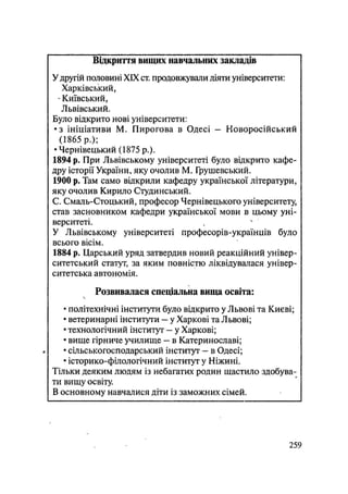 Відкриття вищих навчальних закладів
У другій половині XIX ст. продовжували діяти університети:
Харківський,
- Київський,
Львівський.
Було відкрито нові університети:
•з ініціативи М. Пирогова в Одесі — Новоросійський
(1865 р.);
• Чернівецький (1875 p.).
1894 р. При Львівському університеті було відкрито кафе-
дру історії України, яку очолив М. Грушевський.
1900 р. Там само відкрили кафедру української літератури,
яку очолив Кирило Студинський.
С. Смаль-Стоцький, професор Чернівецького університету,
став засновником кафедри української мови в цьому уні-
верситеті.
У Львівському університеті професорів-українців було
всього вісім.
1884 р. Царський уряд затвердив новий реакційний універ-
ситетський статут, за яким повністю ліквідувалася універ-
ситетська автономія.
Розвивалася спеціальна вища освіта:
• політехнічні інститути було відкрито у Львові та Києві;
• ветеринарні інститути — у Харкові та Львові;
• технологічний інститут — у Харкові;
• вище гірниче училище - в Катеринославі;
• сільськогосподарський інститут - в Одесі;
• історико-філологічний інститут у Ніжині.
Тільки деяким людям із небагатих родин щастило здобува-
ти вищу освіту.
В основному навчалися діти із заможних сімей.
.259
 
