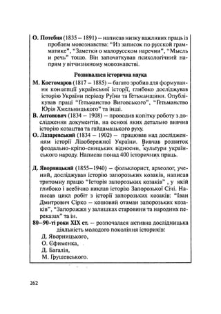 О. Потебня (1835 — 1891) - написав низку важливих праць із
проблем мовознавства: "Из записок по русской грам-
матике", "Заметки о малорусском наречии", "Мысль
и речь" тощо. Він започаткував психологічний на-
прям у вітчизняному мовознавстві.
Розвивалася історична наука
М. Костомаров (1817- 1885) - багато зробив для формуван-
ня концепції української історії, глибоко досліджував
історію України періоду Руїни та Гетьманщини. Опублі-
кував праці "Гетьманство Виговського", "Гетьманство
Юрія Хмельницького" та інші.
В. Антонович (1834 — 1908) — проводив копітку роботу з до-
слідження документів, на основі яких детально вивчив
історію козацтва та гайдамацького руху.
О. Лазаревський (1834 — 1902) — працював над досліджен-
ням історії Лівобережної України. Вивчав розвиток
феодально-кріпо-сницьких відносин, культури україн-
ського народу. Написав понад 400 історичних праць.
Д. Яворницький (1855-1940) - фольклорист, археолог, уче-
ний, досліджував історію запорозьких козаків, написав
тритомну працю "Історія запорозьких козаків" , у якій
глибоко і всебічно виклав історію Запорозької Січі. На-
писав цикл робіт з історії запорозьких козаків: "Іван
Дмитрович Сірко — кошовий отаман запорозьких коза-
ків", "Запорожжя у залишках старовини та народних пе-
реказах" та ін.
80—90-ті роки XIX ст. — розпочалася активна дослідницька
діяльність молодого покоління істориків:
Д. Явбрницького,
О. Єфименка, .
Д. Багалія,
М. Грушевського.
.262
 