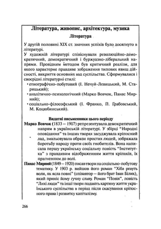 Література, живопис, архітектура, музика
Література
У другій половині XIX ст. значних успіхів було досягнуто в
літературі.
У художній літературі співіснували революційно-демо-
кратичний, демократичний і буржуазно-ліберальний на-
прями. Провідним методом був критичний реалізм, для
якого характерне правдиве зображення типових явищ дій-
сності, викриття основних вад суспільства. Сформувалися і
своєрідні літературні стилі:
•етнографічно-побутовий (І. Нечуй-Левицький, М. Ста-
рицький);
•аналітично-психологічний (Марко Вовчок, Панас Мир-
ний);
• соціально-філософський (І. Франко, П. Грабовський,
М. Коцюбинський).
Видатні письменники цього періоду
Марко Вовчок (1833 - 1907) репрезентувала демократичний
напрям в українській літературі. У збірці "Народні
оповідання" та інших творах засуджувала кріпосний
лад, змальовувала образи простих людей, зображала
боротьбу народу проти своїх гнобителів. Вона напи-
сала першу українську соціальну повість "Інститут-
ка" з правдивим відображенням життя кріпаків, їх
прагненням до волі.
Панас Мирний (1849 — 1920) писавтвори на соціально-побутову
тематику. У 1903 р. вийшов його роман "Хіба ревуть
воли, як ясла повні" (співавтор — його брат Іван Білик),
який приніс йому гучну славу. Роман "Повія", повість
"Лихі люди" та інші твори подають картину життя укра-
їнського суспільства в період після скасування кріпос-
ного права і розвитку капіталізму.
.266
 
