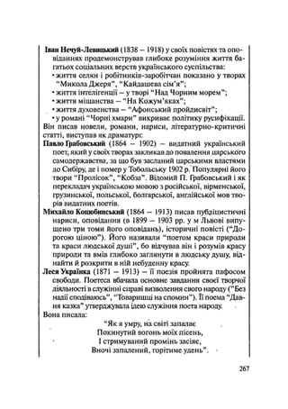 Іван Нечуй-Левицький (1838 — 1918) у своїх повістях та опо-
віданнях продемонстрував глибоке розуміння життя ба-
гатьох соціальних верств українського суспільства:
• життя селян і робітників-заробітчан показано у творах
"Микола Джеря", "Кайдашева сім'я";
• життя інтелігенції — у творі "Над Чорним морем";
• життя міщанства — "На Кожум'яках";
• життя духовенства — "Афоиський пройдисвіт";
• у романі "Чорні хмари" викриває політику русифікації.
Він писав новели, романи, нариси, літературно-критичні
статті, виступав як драматург.
Павло Грабовський (1864 — 1902) - видатний український
поет, який у своїх творах закликав до повалення царського
самодержавства, за що був засланий царськими властями
до Сибіру, де і помер у Тобольську 1902 р. Популярні його
твори "Пролісок", "Кобза". Відомий П. Грабовський і як
перекладач українською мовою з російської, вірменської,
грузинської, польської, болгарської, англійської мов тво-
рів видатних поетів.
Михайло Коцюбинський (1864 — 1913) писав публіцистичні
нариси, оповідання (в 1899 — 1903 pp. у м Львові випу-
щено три томи його оповідань), історичні повісті ("До-
рогою ціною"). Його називали "поетом краси природи
та краси людської душі", бо відчував він і розумів красу
природи та вмів глибоко заглянути в людську душу, від-
найти й розкрити в ній небуденну красу.
Леся Українка (1871 - 1913) — її поезія пройнята пафосом
свободи. Поетеса вбачала основне завдання своєї творчої
діяльності в служінні справі визволення свого народу ("Без
надії сподіваюсь", "Товаришці на спомин"). Її поема "Дав-
ня казка" утверджувала ідею служіння поета народу.
Вона писала:
"Як я умру, на світі запалає
Покинутий вогонь моїх пісень,
І стримуваний промінь засіяє,
Вночі запалений, горітиме удень". '
.267
 