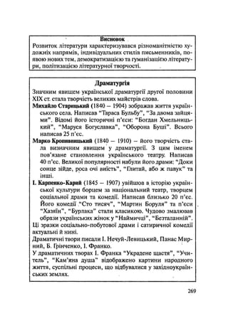 Висновок
Розвиток літератури характеризувався різноманітністю ху-
дожніх напрямів, індивідуальних стилів письменників, по-
явою нових тем, демократизацією та гуманізацією літерату-
ри, політизацією літературної творчості.
Драматургія
Значним явищем української драматургії другої половини
XIX ст. стала творчість великих майстрів слова.
Михайло Старицький (1840 — 1904) зображав життя україн-
ського села. Написав "Тараса Бульбу", "За двома зайця-
ми". Відомі його історичні п'єси: "Богдан Хмельниць-
кий", "Маруся Богуславка", "Оборона Буші". Всього
написав 25 п'єс.
Марко Кропивницький (1840 — 1910) - його творчість ста-
ла визначним явищем у драматургії. З цим іменем
пов'язане становлення українського театру. Написав
40 п'єс. Великої популярності набули його драми: "Доки
сонце зійде, роса очі виїсть", "Глитай, або ж павук" та
інші.
І. Карпенко-Карий (1845 - 1907) увійшов в^ історію україн-
ської культури борцем за національний театр, творцем
соціальної драми та комедії. Написав близько 20 п'єс.
Його комедії "Сто тисяч", "Мартин Боруля" та п'єси
"Хазяїн", "Бурлака" стали класикою. Чудово змалював
образи українських жінок у "Наймичці", "Безталанній".
Ці зразки соціально-побутової драми і сатиричної комедії
актуальні й нині.
Драматичні твори писали І. Нечуй-Левицький, Панас Мир-
ний, Б. Грінченко, І. Франко.
У драматичних творах І. Франка "Украдене щастя", "Учи-
тель", "Кам'яна душа" відображено картини народного
життя, суспільні процеси, що відбувалися у західноукраїн-
ських землях.
.269
 