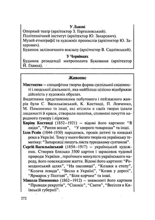 У Львові
Оперний театр (архітектор 3. Горголевський).
Політехнічний інститут (архітектор Ю. Захарович).
Музей етнографії та художніх промислів (архітектор Ю. За-
харович).
Будинок залізничного вокзалу (архітектор В. Садлівський).
У Чернівцях
Будинок резиденції митрополита Буковини (архітектор
Й. Главка).
Живопис
Мистецтво — специфічна творча форма суспільної свідомос-
ті і людської діяльності, яка найбільш цілісно відображає
дійсність у художніх образах.
Видатними представниками побутового і пейзажного жан-
рів були С. Васильківський, К. Костанді, П. Левченко,
М. Пимоненко та інші, які втілили в своїх творах ідеали
людяності й краси, створили полотна, сповнені почуття на-
родного гумору і ліризму.
Киріяк Костанді (1852-192!) — відомі його картини: "В
люди", "Рання весна", "У хворого товариша" та інші.
ІлляРєпін (1844-1930) народився, провів дитячі та юнацькі
роки в Укра їні. Тому у нього багато творів на українську те-
матику: "Запорожці пишуть листа турецькому султанові".
Сергій Васильківський (1854—1917) — український худож-
ник. Створив близько 3500 картин і зарисовок чудової
природи України , героїчного минулого українського на-
роду, його повсякденне життя. Відомі його картини: "Ро~
моданський шлях", "На пасовиші", "Козаки в степу",
"Козача левада", "Весна в Україні", "Козак у дорозі",
"Ярмарок у Полтаві", "Біля корчми" та інші.
Микола Пимоненко (1862—1912) — знамениті його картини
"Проводи рекрутів", "Сінокіс", "Свати", "Весілля в Ки-
ївській губернії".
.272
 