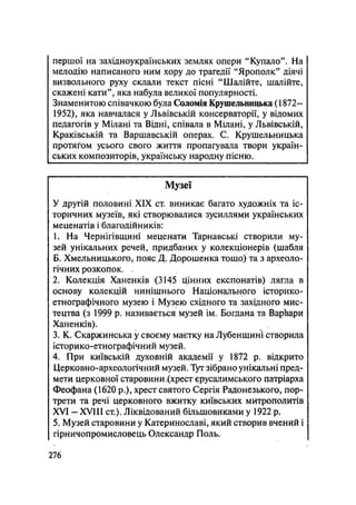 першої на західноукраїнських землях опери "Купало". На
мелодію написаного ним хору до трагедії "Ярополк" діячі
визвольного руху склали текст пісні "Шалійте, шалійте,
скажені кати", яка набула великої популярності.
Знаменитою співачкою була Соломія Крушельницька (1872—
1952), яка навчалася у Львівській консерваторії, у відомих
педагогів у Мілані та Відні, співала в Мілані, у Львівській,
Краківській та Варшавській операх. С. Крушельницька
протягом усього свого життя пропагувала твори україн-
ських композиторів, українську народну пісню.
Музеї
У другій половині XIX ст. виникає багато художніх та іс-
торичних музеїв, які створювалися зусиллями українських
меценатів і благодійників:
1. На Чернігівщині меценати Тарнавські створили му-
зей унікальних речей, придбаних у колекціонерів (шабля
Б. Хмельницького, пояс Д. Дорошенка тощо) та з археоло-
гічних розкопок. .
2. Колекція Ханенків (3145 цінних експонатів) лягла в
основу колекцій нинішнього Національного історико-
етнографічного музею і Музею східного та західного мис-
тецтва (з 1999 р. називається музей ім. Богдана та Варвари
Ханенків).
3. К. Скаржинська у своєму маєтку на Лубенщині створила
історико-етнографічний музей.
4. При київській духовній академії у 1872 р. відкрито
Церковно-археологічний музей. Тут зібрано унікальні пред-
мети церковної старовини Ххрест єрусалимського патріарха
Феофана (1620 p.), хрест святого Сергія Радонезького, пор-
трети та речі церковного вжитку київських митрополитів
XVI - XVIII ст.). Ліквідований більшовиками у 1922 р.
5. Музей старовини у Катеринославі, який створив вчений і
гірничопромисловець Олександр Поль.
.276
 