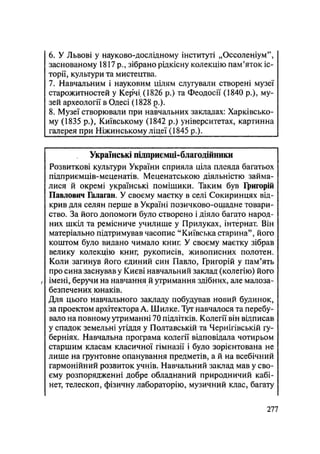 6. У Львові у науково-дослідному інституті „Оссоленіум",
заснованому 1817р., зібрано рідкісну колекцію пам'яток іс-
торії, культури та мистецтва.
7. Навчальним і науковим цілям слугували створені музеї
старожитностей у Керчі (1826 р.) та Феодосії (1840 p.), му-
зей археології в Одесі (1828 p.).
8. Музеї створювали при навчальних закладах: Харківсько-
му (1835 p.), Київському (1842 р.) університетах, картинна
галерея при Ніжинському ліцеї (1845 p.).
Українські підприємці-благодійники
Розвиткові культури України сприяла ціла плеяда багатьох
підприємців-меценатів. Меценатською діяльністю займа-
лися й окремі українські поміщики. Таким був Григорій
Павлович Галаган. У своєму маєтку в селі Сокиринцях від-
крив для селян перше в Україні позичково-ощадне товари-
ство. За його допомоги було створено і діяло багато народ-
них шкіл та ремісниче училище у Прилуках, інтернат. Він
матеріально підтримував часопис "Київська старина", його
коштом було видано чимало книг. У своєму маєтку зібрав
велику колекцію книг, рукописів, живописних полотен.
Коли загинув його єдиний син Павло, Григорій у пам'ять
про сина заснував у Києві навчальний заклад (колегію) його
/ імені, беручи на навчання й утримання здібних, але малоза-
безпечених юнаків.
Для цього навчального закладу побудував новий будинок,
за проектом архітектора А. Шилке. Тут навчалося та перебу-
вало на повному утриманні 70 підлітків. Колегії він відписав
у спадок земельні угіддя у Полтавській та Чернігівській гу-
берніях. Навчальна програма колегії відповідала чотирьом
старшим класам класичної гімназії і було зорієнтована не
лише на ґрунтовне опанування предметів, а й на всебічний
гармонійний розвиток учнів. Навчальний заклад мав у сво-
єму розпорядженні добре обладнаний природничий кабі-
нет, телескоп, фізичну лабораторію, музичний клас, багату
.277
 