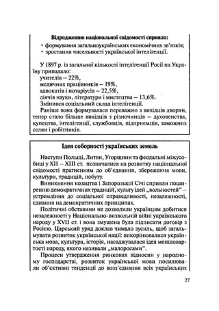 Відродженню національної свідомості сприяло:
• формування загальноукраїнських економічних зв'язків;
• зростання чисельності української інтелігенції.
У 1897 р. із загальної кількості інтелігенції Росії на Укра-
їну припадало:
учителів — 22%,
медичних працівників — 19%,
адвокатів і нотаріусів — 22,5%,
діячів науки, літератури і мистецтва - 13,6%.
Змінився соціальний склад інтелігенції.
Раніше вона формувалася переважно з вихідців дворян,
тепер стало більше вихідців з різночинців — духовенства,
купецтва, інтелігенції, службовців, підприємців, заможних
селян і робітників.
Ідея соборності українських земель
Наступи Польщі, Литви, Угорщини та феодальні міжусо-
биці у XII — XIII ст. позначалися на розвитку національної
свідомості прагненням до об'єднання, збереження мови,
культури, традицій, побуту.
Виникнення козацтва і Запорозької Січі сприяли поши-
ренню демократичних традицій, культу ідей „вольностей" —
устремління до соціальної справедливості, незалежності,
єднання на демократичних принципах.
Політичні обставини не дозволили українцям добитися
незалежності у Національно-визвольній війні українського
народу у XVII ст. і вона змушена була підписати договір з
Росією. Царський уряд доклав чимало зусиль, щоб загаль-
мувати розвиток української нації: викорінювалися україн-
ська мова, культура, історія, насаджувалася ідея меншовар-
тості народу, якого називали „малоросами".
Процеси утвердження ринкових відносин у народно-
му господарстві, розвиток української мови посилюва-
ли об'єктивні тенденції до возз'єднання всіх українських
27
 