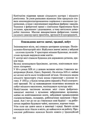 Капіталізм підривав працю сільського кустаря і міського
ремісника. За умов ринкових відносин Їхїія продукція ста-
вала неконкурентоспроможною порівняно з масовими (де-
шевшими, а іноді і якіснішими) виробами фабрик і заводів.
Тканини з фабричної пряжі з хімічними барвниками були
легкими, красивими і дешевшими, а тому витісняли домо-
робні тканини. Масове використання фабричних тканин
надавало самому одягу простоти, зручності й однорідності.
Повсякденне життя: звичаї, традиції, побут
Змінювалися міста, які ставали центрами культури. Поліп-
шувався благоустрій міст. Відбулися значні зміни у забудові
іселених пунктів. У просторих міських будинках, на освіт-
лених вулицях вирувало нове життя .
У центрі міст ставили будинки для державних установ, хра-
мів тощо.
Вулиці вимощували бруківкою, цеглою, освітлювали газо-
вими ліхтарями.
У 80-х роках XIX ст. у деяких великих містах з'явилися во-
допроводи (Києві, Одесі, Харкові). На кінець XIX ст. майже
всі великі міста мали телефонний зв'язок. Основним видом
міського транспорту стала конка (транспорт з кінною тя-
гою). У 1892 р. у Києві почав діяти перший у Росії електрич-
ний трамвай. Усі ці нововведення позитивно впливали на
цобут міського населення, поліпшували культуру міст.
Невід'ємною частиною великих міст стали фабрично-
заводські околиці з вузькими забрудненими вулицями,
майже не освітлюваними вночі, забудовані промисловими
підприємствами,, складами, робітничими халупами і бара-
ками. Але і тут де-не-де з'являлися нові будівлі - на робіт-
ничих окраїнах будували чайні, магазини, корчми тощо.
Утім село ще довго жило в занепаді і нужді. Багато селян
покидали села і йшли в місто, де наймалися на роботу. Про-
мислові робітники вносили багато нового у традиційний
.282
 