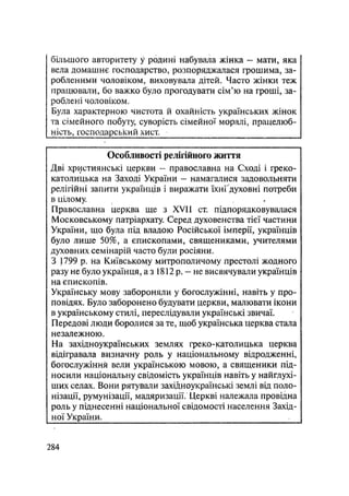 більшого авторитету у родині набувала жінка - мати, яка
вела домашнє господарство, розпоряджалася грошима, за-
робленими чоловіком, виховувала дітей. Часто жінки теж
працювали, бо важко було прогодувати сім'ю на гроші, за-
роблені чоловіком.
Була характерною чистота й охайність українських жінок
та сімейного побуту, суворість сімейної моралі, працелюб-
ність, господарський хист.
Особливості релігійного життя
Дві християнські церкви - православна на Сході і греко-
католицька на Заході України - намагалися задовольняти
релігійні запити українців і виражати їхнҐдуховні потреби
в цілому.
Православна церква ще з XVII ст. підпорядковувалася
Московському патріархату. Серед духовенства тієї частини
України, що була під владою Російської імперії, українців
було лише 50%, а єпископами, священиками, учителями
духовних семінарій часто були росіяни.
З 1799 р. на Київському митрополичому престолі жодного
разу не було українця, а з 1812 р. — не висвячували українців
на єпископів.
Українську мову забороняли у богослужінні, навіть у про-
повідях. Було заборонено будувати церкви, малювати ікони
в українському стилі, переслідували українські звичаї.
Передові люди боролися за те, щоб українська церква стала
незалежною.
На західноукраїнських землях греко-католицька церкву
відігравала визначну роль у національному відродженні,
богослужіння вели українською мовою, а священики під-
носили національну свідомість українців навіть у найглухі-
ших селах. Вони рятували західноукраїнські землі від поло-
нізації, румунізації, мадяризації. Церкві належала провідна
роль у піднесенні національної свідомості населення Захід-
ної України. ,
.284
 