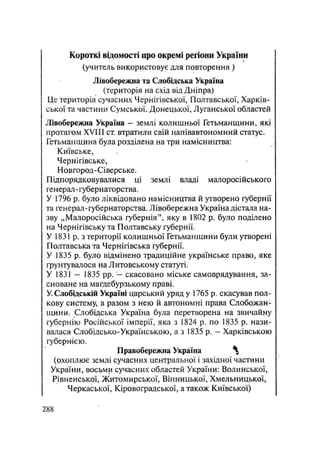 Короткі відомості про окремі регіони України
(учитель використовує для повторення )
Лівобережна та Слобідська Україна
(територія на схід від Дніпра)
Це територія сучасних Чернігівської, Полтавської, Харків-
ської та частини Сумської. Донецької, Луганської областей
Лівобережна Україна — землі колишньої Гетьманщини, які
протягом XVIII ст втратили свій напівавтономний статус.
Гетьманщина була розділена на три намісництва:
Київське,
Чернігівське,
Новгород-Сіверське.
Підпорядковувалися ці землі владі малоросійського
генерал-губернаторства.
У 1796 р. було ліквідовано намісництва й утворено губернії
та генерал-губернаторства. Лівобережна Україна дістала на-
зву „Малоросійська губернія", яку в 1802 р. було поділено
на Чернігівську та Полтавську губернії.
У 1831 р. з території колишньої Гетьманщини були утворені
Полтавська та Чернігівська губернії.
У 1835 р. було відмінено традиційне українське право, яке
грунтувалося на Литовському статуті.
У 1831 — 1835 pp. - скасовано міське самоврядування, за-
сноване на магдебурзькому праві.
У Слобідській Україні царський уряд у 1765 р. скасував пол-
кову систему, а разом з нею й автономні права Слобожан1
щини. Слобідська Україна була перетворена на звичайну
губернію Російської імперії, яка з 1824 р. по 1835 р. нази-
валася Слобідсько-Українською, а з 1835 р. - Харківською
губернією.
Правобережна Україна ^
(охоплює землі сучасних центральної і західної частини
України, восьми сучасних областей України: Волинської,
Рівненської, Житомирської, Вінницької, Хмельницької,
Черкаської, Кіровоградської, а також Київської)
.288
 