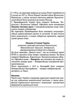 У 1793 р. ця територія ввійшла до складу Росії і перебувала в
її складі до 1917 р. Після Першої світової війни Волинська,
Рівненська, а також частина північних районів Тернопіль-
ської області були включені до складу Польщі.
У Правобережній Україні були утворені Київська, По-
дільська і Волинська губернії. Офіційно вони називалися
Південно-Західним краєм і підпорядковувалися владі київ-
ського генерал-губернатора.
На територію Правобережжя були поширені загальноро-
сійські адміністративні органи та установи. В краї почали
діяти намісницькі, а згодом губернські правління, царські
судові органи тощо.
Південна (Степова) Україну
«(охоплює території нинішньої Херсонської,
Миколаївської, Одеської, Запорізької,
ДніпропетровськоҐобластей та Криму)
Це була територія „Дикого поля", яке до останньої чверті
XVIII ст. заселяли лише татари і запорізькі козаки. Тут були
утворені Таврійська, Херсонська і Катеринославська губер-
нії. Офіційна назва — Новоросія, яка походить від назви то-
гочасного центра краю — Новоросійська (теперішній Дні-
пропетровськ).
Після приєднання у 1812 р. Бессарабії було створено
Новоросійсько-Бессарабське генерал-губернаторство з
центром у м. Одесі.
Висновок
Такий поділ України створював царизмові сприятливі умо-
ви для здійснення шовіністичної політики, а також руси-
фікації українського населення і затримував прогресивне
формування української нації.
.289
 