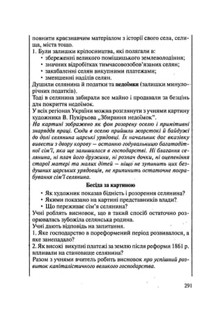 повнити краєзнавчим матеріалом з історії свого села, сели-
ща, міста тощо.
1. Були залишки кріпосництва, які полягали в:
• збереженні великого поміщицького землеволодіння;
• значних відробітках тимчасовозобов'язаних селян;
• закабаленні селян викупними платежами;
• зменшенні наділів селян.
Душили селянина й податки та недоїмки (залишки минуло-
річних податків).
Тоді в селянина забирали все майно і продавали за безцінь
для покриття недоїмок.
У всіх регіонах України можна розглянути з учнями картину
художника В. Пукірьова „Збирання недоїмок".
На картині зображено як фон розорену оселю і примітивні
знаряддя праці. Сюди в оселю прийшли жорстокі й байдужі
до долі селянина царські урядовці. їх начальник дає вказівку
вивести з двору корову — останню годувальницю багатодіт-
ної сім'ї, яка ще залишилася в господарстві. Ні благання се-
лянина, ні плач його дружини, ні розпач дочки, ні оцепеніння
старої матері та малих дітей - ніщо не зупинить цих без-
душних царських урядовців, не припинить остаточне погра-
бування сім'ї селянина.
Бесіда за картиною
• Як художник показав бідність і розорення селянина?
• Якими показано на картині представників влади?.
• Що переживає сім'я селянина?
Учні роблять висновок, що в такий спосіб остаточно роз-
орювалась зубожіла селянська родина.
Учні дають відповідь на запитання.
1. Яке господарство в пореформений період розвивалося, а,
яке занепадало?
2. Як високі викупні платежі за землю після реформи 1861р.
впливали на становище селянина?
Разом з учнями вчитель робить висновок про успішний роз-
виток капіталістичного великого господарства.
29 і
 