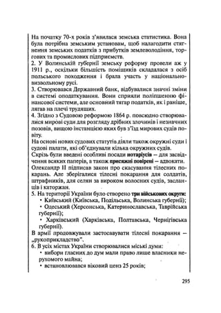 На початку 70-х років з'явилася земська статистика. Вона
була потрібна земським установам, щоб налагодити стяг-
нення земських податків з прибутків землеволодіння, тор-
гових та промислових підприємств.
2. У Волинській губернії земську реформу провели аж у
1911 p., оскільки більшість поміщиків складалася з осіб
польського походження і брала участь у національно-
визвольному русі.
3. Створювався Державний банк, відбувалися значні зміни
в системі оподаткування. Вони сприяли поліпшенню фі-
нансової системи, але основний тягар податків, як і раніше,
лягав на плечі трудящих.
4. Згідно з Судовою реформою 1864 р. повсюдно створюва-
лися мирові суди для розгляду дрібних злочинів і незначних
позовів, вищою інстанцією яких був з'їзд мирових судів по-
віту.
На основі нових судових статутів діяли також окружні суди і
судові палати, які об'єднували кілька окружних судів.
Скрізь були введені особливі посади нотаріусів — для засвід-
чення всяких паперів, а також присяжні повірені — адвокати.
Олександр II підписав закон про скасування тілесних по-
карань. Але зберігалися тілесні покарання для солдатів,
штрафників, для селян за вироком волосних судів, заслан-
ців і каторжан.
5. На території України було створено три військових округи:
• Київський (Київська, Подільська, Волинська губернії);
• Одеський (Херсонська, Катеринославська, Таврійська
губернії);
• Харківський (Харківська, Полтавська, Чернігівська
губернії).
В армії продовжували застосавувати тілесні покарання -
„рукоприкладство".
6. В усіх містах України створювалися міські думи:
• вибори гласних до дум мали право лише власники не-
рухомого майна;
• встановлювався віковий ценз 25 років;
.295
 