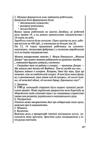 2. Швидко формується клас найманих робітників.
Джерелом його формування були:
• обезземелене селянство;
• розЬрені ремісники;
• міська біднота.
Важка праця робітників на шахтах Донбасу де робочий
день тривав 14, а на деяких промислових підприємствах і
18 годин на добу
Заробітна платня була низькою. Один шахтар на день добу-
вав вугілля на 400 крб., а отримував не більше ніж 20.
По 13, 14 годин працювали робітники на суконно-
панчішних, тютюнових фабриках і у скляному виробництві
та й на інших підприємствах.
Можна використати повість /. Нечуя-Левицького „Микола
Джеря " про важке життя робітників на цукрових заводах.
„ потомлені бурлаки увійшли у містечко.
— Ставаймо тут на роботу в сахарні, — промовив Джеря. —
Ми зайшли вже далеко від Вербівки. Тут не знайде нас пан...
Бурлаки зайшли в казарми. Казарми, довгі без міри, були ще
поганіші, ніж на стеблівській сахарні. Вхаті було повно бруду,
як у свинюшниках; там стояв чад од махорки, од гнилої соло-
ми, од нечистої одежі, од кислого борщу, бурлацьких онуч
3. Дворяни.
У 1785 р. козацькій старшині було надано привілеї росій-
ських дворян. Нове українське дворянство вело боротьбу за
збереження своїх станових прав і це створювало сприятливі
умови для розвитку українського національного руху.
4. Підприємці.
Учитель може використати дані про підприємців свого краю,
можливо про їх меценатство.
5. Міщани.
6. Купецтво.
Важливу роль у ярмарковій торгівлі відігравали купці, чи-
сельність яких зростала. Зростали суми зосереджених у їх-
ніх руках капіталів.
.297
 