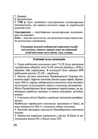 7. Лихварі.
8. Духовенство.
У 1786 р. було проведено секуляризацію монастирських
землеволодінь, що завдала сильного удару по українській
духовній еліті.
Секуляризація — перетворення монастирських землеволо-
дінь на державні.
Еліта — верства суспільства, що виділялася серед інших сво-
їм суспільним становищем.
З'ясувавши загальні особливості соціального складу
свогорегіону, вчитель звертає увагу на соціальний
склад населення свого міста, села, селища.
Етнічний склад мешканців
1. Серед робітників донецьких шахт 73,3% були вихідцями
з російських губерній, хоча 74,5% жителів Донбасу у 1850 р.
вважали себе українцями. В металургії було зайнято 69%
робітників-росіян і 22,3% - українців.
2. Значну частину населення Правобережної України ста-
новили євреї. Царизм посилив утиски щодо євреїв. Прави-
лами 1882 р. євреям заборонялося оселятися поза містами і
містечками та скуповувати майно в сільських місцевостях.
Міста Правобережжя були переважно єврейськими, де до-
мінували єврейські громади зі своєю культурою, релігією,
мовою.
3. У великих містах України єврейське населення русифіку-
валося.
Найбільше єврейського населення проживало в Одесі, де
вони наприкінці XIX сі становили майже половину.
4. Значний прошарок населення Правобережжя становили
поляки.
5. Найменше українців проживало у містах. В Одесі їх на-
лічувалося всього 6%, у Києві лише 22%.
.298
 