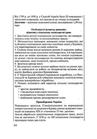 Від 1799 р. до 1856 р. у Східній Україні було 28 повсюдних і
Часткових неврожаїв, які призвели до голоду та епідемій.
Десятина - одиниця земельної площі, яка дорівнює 1,09 гек-
тара.
Особливості розвитку ринкових
відносин у сільському господарстві краю
1. Зростають великі поміщицькі господарства, які викорис-
товують нову техніку та вільнонайману працю.*
2. Збільшується прошарок заможних селян (куркулів), які
за безцінь скуповували невеликі клаптики землі у бідняків,
а їх перетворювали на своїх наймитів.
3. Селяни тепер могли купувати рухоме й нерухоме майно,
займатися не лише сільським господарством, а й торгівлею,
що вело до появи заможних селян, які почали скуповува-
ти землю і вести господарство по-новому, використовуючи
нові машини, нові технології, працю наймитів.
4. Зростала оренда землі.
5. Безземельні селяни цілими юрбами йшли на ринки пра-
ці, де наймалися на роботу на підприємства великих міст,
шахти Донбасу, рудники Криворіжжя.
6. У Чернігівській губернії переважали відробітки, а в Пол-
тавській та Харківській губерніях панувала і капіталістична
система землеробства і відробітки.
7. Почало змінювати свій характер сільське господарство
краю:
• зростає врожайність;
• з'являються нові сорти пшениці;
• розвиваються товарні відносини;
• відбувався процес розшарування селян.
Правобережна Україна
Переважало трипілля. Спеціалізувалися на вирощуванні
озимої пшениці та цукрового буряку, площа цукрових план-
тацій на середину XIX ст. становила 33 тис. десятин.
Землю обробляли примітивними знаряддями праці, якого
теж не вистачало. У 1838 р. на 100 селянських господарств
припадало лише два плуги.
.302
 