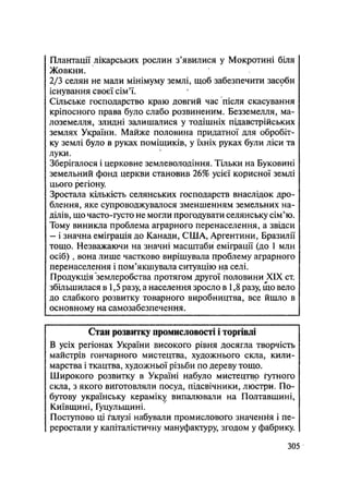 Плантації лікарських рослин з'явилися у Мокротині біля
Жовкни.
2/3 селян не мали мінімуму землі, щоб забезпечити засоби
існування своєї сім'ї.
Сільське господарство краю довгий час після скасування
кріпосного права було слабо розвиненим. Безземелля, ма-
лоземелля, злидні залишалися у тодішніх підавстрійських
землях України. Майже половина придатної для обробіт-
ку землі було в руках поміщиків, у їхніх руках були ліси та
луки.
Зберігалося і церковне землеволодіння. Тільки на Буковині
земельний фонд церкви становив 26% усієї корисної землі
цього регіону.
Зростала кількість селянських господарств внаслідок дро-
блення, яке супроводжувалося зменшенням земельних на-
ділів, що часто-густо не могли прогодувати селянську сім'ю.
Тому виникла проблема аграрного перенаселення, а звідси
— і значна еміграція до Канади, США, Аргентини, Бразилії
тощо. Незважаючи на значні масштаби еміграції (до 1 млн
осіб) , вона лише частково вирішувала проблему аграрного
перенаселення і пом'якшувала ситуацію на селі.
Продукція землеробства протягом другої половини XIX ст.
збільшилася в 1,5 разу, а населення зросло в 1,8 разу, що вело
до слабкого розвитку товарного виробництва, все йшло в
основному на самозабезпечення.
Стан розвитку промисловості і торгівлі
В усіх регіонах України високого рівня досягла творчість
майстрів гончарного мистецтва, художнього скла, кили-
марства і ткацтва, художньої різьби по дереву тощо.
Широкого розвитку в Україні набуло мистецтво ґутного
скла, з якого виготовляли посуд, підсвічники, люстри. По-
бутову українську кераміку випалювали на Полтавщині,
Київщині, Гуцульщині.
Поступово ці галузі набували промислового значення і пе-
реростали у капіталістичну мануфактуру, згодом у фабрику.
.305
 