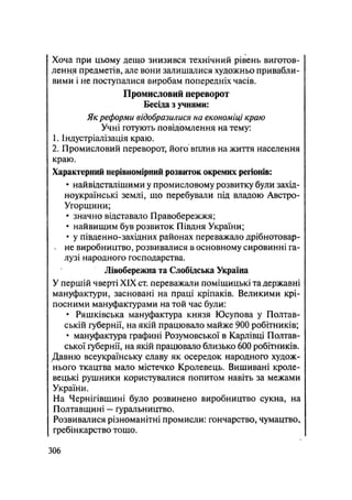 Хоча при цьому дещо знизився технічний рівень виготов-
лення предметів, але вони залишалися художньо привабли-
вими і не поступалися виробам попередніх часів.
Промисловий переворот
Бесіда з учнями:
Як реформи відобразилися на економіці краю
Учні готують повідомлення на тему:
1. Індустріалізація краю.
2. Промисловий переворот, його вплив на життя населення
краю.
Характерний нерівномірний розвиток окремих регіонів:
• найвідсталішими у промисловому розвитку були захід-
ноукраїнські землі, що перебували під владою Австро-
Угорщини;
• значно відставало Правобережжя;
• найвищим був розвиток Півдня України;
• у південно-західних районах переважало дрібнотовар-
. не виробництво, розвивалися в основному сировинні га-
лузі народного господарства.
Лівобережна та Слобідська Україна
У першій чверті XIX ст. переважали поміщицькі та державні
мануфактури, засновані на праці кріпаків. Великими крі-
посними мануфактурами на той час були:
• Ряшківська мануфактура князя Юсупова у Полтав-
ській губернії, на якій працювало майже 900 робітників;
• мануфактура графині Розумовської в Карлівці Полтав-
ської губернії, на якій працювало близько 600 робітників.
Давню всеукраїнську славу як осередок народного худож-
нього ткацтва мало містечко Кролевець. Вишивані кроле-
вецькі рушники користувалися попитом навіть за межами
України.
На Чернігівщині було розвинено виробництво сукна, на
Полтавщині — ґуральництво.
Розвивалися різноманітні промисли: гончарство, чумацтво,
гребінкарство тощо.
.306
 