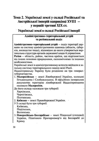 Тема 2. Українські землі у складі Російської та
Австрійської імперій наприкінці XVIII —
у першій третині XIX ст.
Українські землі в складі Російської імперії
Адміністративно-територіальний устрій
та регіональний поділ
Адміністративно-територіальний устрій — поділ території дер-
жави на систему адміністративних одиниць (область, губер-
нія, воєводство тощо), відповідно до якого утворюється вер-
тикальна структура органів державної влади й управління.
Регіон — область, район, частина країни, що відрізняється
від інших певними природними, економічними та іншими
особливостями.
Українські землі в адміністративному аспекти ввійшли в за-
гальну систему територіального поділу всієї Росії.
Наддніпрянську Україну було розділено на три генерал-
губернаторства.
1. Малоросійське - землі Лівобережної України, колишні
Гетьманщина і Слобожанщина. В офіційних імперських
документах територію лівобережної Наддніпрянщини
називали Малоросією.
До його складу належали три губернії:
Харківська,
Чернігівська,
Полтавська.
2. Київське - землі Правобережної України.
У її складі було три губернії:
Київська,
Подільська,
Волинська.
3. Новоросійсько-Бессарабське - землі Південної (степової)
України, Північного Причорномор'я від Бессарабії до
Криму.
ЗО
 