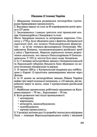 Південна (Степова) Україна
1. Швидкими темпами розвивалася металургійна (залізо-
рудне Криворіжжя) промисловість.
2. Виплавка чавуну та сталі за 40 пореформених років зрос-
ла в 527 разів.
3. Засновувалися і швидко зростали нові промислові цен-
три: Олександрійськ (Запоріжжя) та інші.
Місто Запоріжжя виникло за дніпровими порогами.' Спо-
чатку у 1770 р. було збудовано одну з фортець Дніпровської
укріпленої лінії, яку назвали Олександрівським форштад-
том — за ім'ям генерала-фельдмаршала Олександра Ми-
хайловича Голіцина, головнокомандувача російської армії
у війні з Туреччиною. Навколо укріплення почало розрос-
татися поселення, яке звалося Олександрівкрю й Олексан-
дрівськом. У 1921 р. містові було дано назву Запоріжжя.
4. Із 17 великих металургійних заводів у Катеринославській
та Херсонській губерніях більшість було збудовано на ко-
шти іноземних підприємців та держав.
5. 18 травня 1884 р. у Катеринославі відкрився рух найбіль-
шим у Європі 15-пролітним двоповерховим4
мостом через
Дніпро.
6. Із 41 домни на металургійних заводах Півдня України
майже три чверті належали іноземцям, а з 22 заводів, які ви-
робляли чавун та залізо, лише 3 контролювали російський
капітал.
7. Найбільше промислових робітників працювало на Кате-
ринославщині - 70 тис., Херсонщині - 59 тис.
8. Були розвинені такі галузі промисловості:
• залізорудна;
• марганцева;
• металургія, машинобудування;
• суднобудування;
• харчова промисловість.
9. У розвідці залізних руд і їх розробці значну роль відігравав
Поль — поміщик Верхньодніпровського повіту і місцевий
.309
 