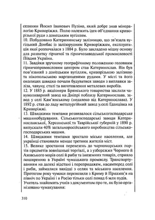 селянин Йосип Іванович Пузіно, який добре знав мінера-
логію Криворіжжя. Полю належить ідея об'єднання криво-
різької руди з донецьким вугіллям.
10. Побудовано Катерининську залізницю, що зв'язала ву-
гільний Донбас із залізорудним Криворіжжям, експлуата-
ція якої розпочалася з 1884 р. Було закладено міцну основу
для розвитку гірничої та гірничозаводської промисловості
Півдня України.
11. Завдяки зручному географічному положенню головним
гірничопромисловим центром став Катеринослав. Він був
пов'язаний з донецьким вугіллям, криворізькою залізною
та нікопольською марганцевими рудами. У місті та його
околицях щвидко почали будуватися заводи з виплавки за-
ліза, чавуну, сталі та виготовлення металевих виробів.
12. У 1885 р. акціонери Брянського товариства заклали ча-
вуноливарний завод на Дніпрі поблизу Катеринослава, за-
вод у селі Кам'янському (недалеко від Катеринослава). У
1892 р. став до ладу металургійний завод у>селі Гданцівка на
Криворіжжі.
13. Швидкими темпами розвивалося сільськогосподарське
машинобудування. Сільськогосподарські заводи Катери-
нославської, Херсонської,та Таврійської губерній у 1890 р.
випускали 40% загальноросійського виробництва сільсько-
господарських машин.
14. Швидкими темпами зростало міське населення, але
українці становили менше третини жителів міст.
15. Велике зростання перевезень до чорноморських пор-
тів предметів зовнішньої торгівлі, а з узбережжя Чорного й
Азовського морів солі й риби та іноземних товарів, сприяло
поширенню в Україні чумацького промислу Транспорту-
ванням на далекі відстані і перепродажем,.насамперед солі
і риби, займалися вихідці з селян та міського населення.
Протягом року чумаки перевозили з Криму й Приазовья на
північ по Україні і в Росію тільки солі понад 6 млн пудів.
Учитель знайомить учнів з документом про те, як було орга-
нізовано чумакування:
.310
 