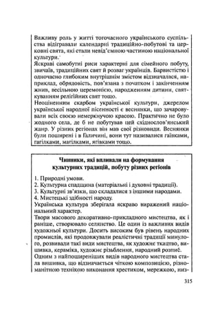 Важливу роль у житті тогочасного українського суспіль-
ства відігравали календарні традиційно-побутові та цер-
ковні свята, які стали невід'ємною частиною національної
культури/
Яскраві самобутні риси характерні для сімейного побуту,
звичаїв, традиційних свят й розваг українців. Барвистістю і
одночасно глибоким внутрішнім змістом відзначалася, на-
приклад, обрядовість, пов'язана з початком і закінченням
жнив, весільною церемонією, народженням дитини, свят-
куванням релігійних свят тощо.
Неоціненним скарбом української культури, джерелом
української народної пісенності є веснянки, що зачарову-
вали всіх своєю немеркнучою красою. Практично не було
жодного села, де б не побутував цей східнослов'янський
жанр. У різних регіонах він мав свої різновиди. Веснянки
були поширені і в Галичині, вони тут називалися гаївками,
гагілками, магілками, ягівками тощо.
Чинники, які виливали на формування
культурних традицій, побуту різних регіонів
1. Природні умови.
2. Культурна спадщина (матеріальні і духовні традиції).
3. Культурні зв'язки, що складалися з іншими народами.
4. Мистецькі здібності народу.
Українська культура зберігала яскраво виражений націо-
нальний характер.
Твори масового декоративно-прикладного мистецтва, як і
раніше, створювало селянство. Це один із важливих видів
художньої культури. Досить високим був рівень народних
промислів, які продовжували реалістичні традиції минуло-
N го, розвивали такі види мистецтва, як художнє ткацтво, ви-
шивка, кераміка, художнє різьблення, народний розпиб.
Одним з найпоширеніших видів народного мистецтва ста-
ла вишивка, що відзначається чіткою композицією, різно-
манітною технікою виконання хрестиком, мережкою, низ-
.315
 