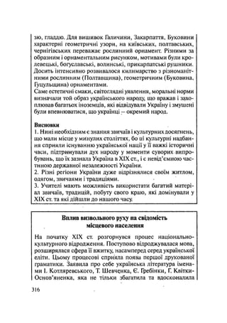 зю, гладдю. Для вишивок Галичини, Закарпаття, Буковини
характерні геометричні узори, на київських, полтавських,
чернігівських переважає рослинний орнамент. Різними за
образним і орнаментальним рисунком, мотивами були кро-
левецькі, богуславські, волинські, прикарпатські рушники.
Досить інтенсивно розвивалося килимарство з різноманіт-
ними рослинним (Полтавщина), геометричним (Буковина,
Гуцульщина) орнаментами.
Саме естетичні смаки, світоглядні уявлення, моральні норми
визначали той образ українського народу, що вражав і захо-
плював багатьох іноземців, які відвідували Україну і змушені
були впевнюватися, що українці — окремий народ.
Висновки
1. Нині необхідним є знання звичаїв і культурних досягнень,
що мали місце у минулих століттях, бо ці культурні надбан-
ня сприяли існуванню української нації у її важкі історичні
часи, підтримували дух народу у моменти суворих, випро-
бувань, що їх зазнала Україна в XIX ст., і є невід'ємною час-
тиною державної незалежності України.
2. Різні регіони України дуже відрізнялися своїм житлом,
одягом, звичаями і традиціями.
3. Учителі мають можливість використати багатий матері-
ал звичаїв, традицій, побуту свого краю, які домінували у
XIX ст. та які дійшли до нашого часу.
Вплив визвольного руху на свідомість
місцевого населення
На початку XIX ст. розгорнувся процес національно-
культурного відродження. Поступово відроджувалася мова,
розширялася сфера її вжитку, насамперед серед української
еліти. Цьому процесові сприяла поява першої друкованої
граматики. Заявила про себе українська література імена-
ми І. Котляревського, Т. Шевченка, Є. Гребінки, Г. Квітки-
Основ'яненка, яка не тільки збагатила та вдосконалила
.316
 