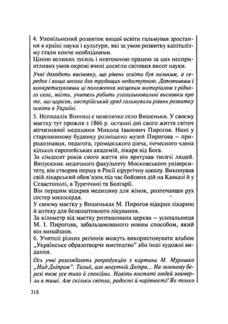 4. Уповільнений розвиток вищої освіти гальмував зростан-
ня в країні науки і культури, які за умов розвитку капіталіз-
му стали конче необхідними.
Ціною великих зусиль і невтомною працею за цих неспри-
ятливих умов окремі вчені досягли світових висот науки.
Учні доходять висновку, що рівень освіти був низьким, а се-
редня і вища школа для трудящих недоступною. Доповнивши і
конкретизувавши ці положення місцевим матеріалом з рідно-
го села, міста, учитель робить узагальнювальні висновки про
те, що царизм, австрійський уряд гальмували рівень розвитку
освіти в Україні.
5. Неподалік Вінниці є невеличке село Вишеньки. У своєму
маєтку тут прожив з 1866 р. останні дні свого життя світоч
вітчизняної медицини Микола Іванович Пирогов. Нині у
старовинному будинку розміщено музей Пирогова — при-
родознавця, педагога, громадського діяча, почесного члена
кількох європейських академій, лікаря від Бога.
За сімдесят років свого життя він врятував тисячі людей.
Випускник медичного факультету Московського універси-
тету, він створив першу в Росії хірургічну школу. Виконував
свій лікарський обов'язок під час бойових дій на Кавказі й у
Севастополі, в Туреччині та Болгарії.
Він першим відкрив медицину для жінок, розпочавши рух
сестер милосердя.
У своєму маєтку у Вишеньках М. Пирогов відкрив лікарню
й аптеку для безкоштовного лікування.
За кілометр від маєтку розташована церква — усипальниця
М. І. Пирогова, забальзамованого новим способом, який
він винайшов.
6. Учителі різних регіонів можуть використовувати альбом
„Українське образотворче мистецтво" або інші художні ви-
дання.
Ось учні розглядають репродукцію з картини М. Мурашко
„НадДніпром". Тихий, але могутній Дніпро... На зеленому бе-
резі теж усе тихо й спокійно. Навіть постаті людей завмер-
ли в тиші. Але скільки світла, радості й чарівності!Як тонко
.318
 