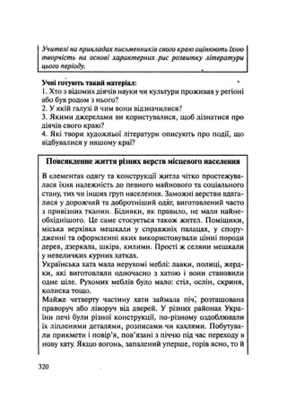 Учителі на прикладах письменників свого краю оцінюють їхню
творчість на основі характерних, рис розвитку літератури
цього періоду.
Учні готують такий матеріал: "
1. Хто з відомих діячів науки чи культури проживав у регіоні
або був родом з нього?
2. У якій галузі й чим вони відзначилися?
3. Якими джерелами ви користувалися, щоб дізнатися про
діячів свого краю?
4. Які твори художйьої літератури описують про події, що
відбувалися у нашому краї?
Повсякденне життя різних верств місцевого населення
В елементах одягу та конструкції житла чітко простежува-
лася їхня належність до певного майнового та соціального
стану, тих чи інших груп населення. Заможні верстви вдяга-
лися у дорожчий та добротніший одяг, виготовлений часто
з привізних тканин. Бідняки, як правило, не мали найне-
обхіднішого. Це саме стосується також жител. Поміщики,
міська верхівка мешкали у справжніх палацах, у спору-
дженні та оформленні яких використовували цінні породи
дерев, дзеркала, шкіра, килими. Прості ж селяни мешкали
у невеличких курних хатках.
Українська хата мала нерухомі меблі: лавки, полиці, жерд-
ки, які виготовляли одночасно з хатою і вони становили
одне ціле. Рухомих меблів було мало: стіл, ослін, скриня,
колиска тощо.
Майже четверту частину хати займала піч,4
розташована
праворуч або ліворуч від дверей. У різних районах Укра-
їни печі були різної конструкції, по-різному оздоблювали
їх ліпленими деталями, розписамичи кахлями. Побутува-
ли прикмети і повір'я, пов'язані з піччю під час переходу в
нову хату. Якщо вогонь, запалений уперше, горів ясно, то й
.320
 