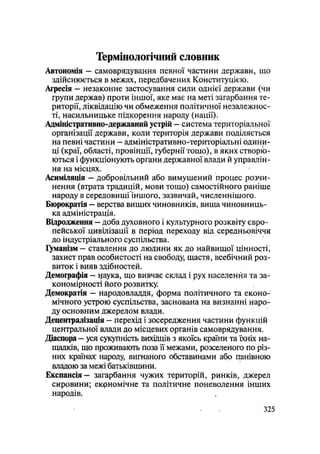 Термінологічний словник
Автономія - самоврядування певної частини держави, що
здійснюється в межах, передбачених Конституцією.
Агресія — незаконне застосування сили однієї держави (чи
групи держав) проти іншої, яке має на меті загарбання те-
риторії, ліквідацію чи обмеження політичної незалежнос-
ті, насильницьке підкорення народу (нації).
Адміністративно-державний устрій — система територіальної
організації держави, коли територія держави поділяється
на певні частини — адміністративно-територіальні одини-
ці (краї, області, провінції, губернії тощо), в яких створю-
ються і функціонують органи державної влади й управлін-
ня на місцях.
Асиміляція — добровільний або вимушений процес розчи-
нення (втрата традицій, мови тощо) самостійного раніше
народу в середовищі Іншого, зазвичай, численнішого.
Бюрократія — верства вищих чиновників, вища чиновниць-
ка адміністрація.
Відродження — доба духовного і культурного розквіту євро-
пейської цивілізації в період переходу від середньовіччя
до індустріального суспільства.
Гуманізм - ставлення до людини як до найвищої цінності,
захист прав особистості на свободу, щастя, всебічний роз-
виток і вияв здібностей.
Демографія — цаука, що вивчає склад і рух населення та за-
кономірності його розвитку.
Демократія — народовладдя, форма політичного та еконо-
мічного устрою суспільства, заснована на визнанні наро-
ду основним джерелом влади.
Децентралізація — перехід і зосередження частини функцій
центральної влади до місцевих органів самоврядування.
Діаспора — уся сукупність вихідців з якоїсь країни та їхніх на-
щадків, що проживають поза її межами, розселеного по різ-
них країнах: народу, вигнаного обставинами або панівною
владою за межі батьківщини.
Експансія - загарбання чужих територій, ринків, джерел
сировини; екрномічне та політичне поневолення інших
народів.
.325
 
