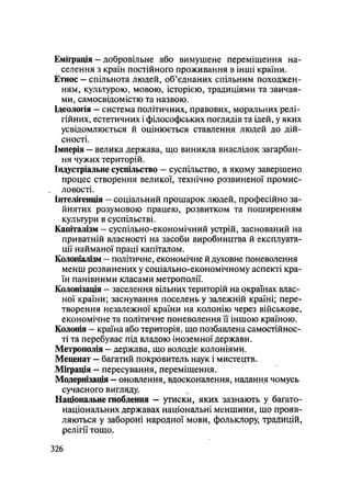 Еміграція — добровільне або вимушене переміщення на-
селення з країн постійного проживання в інші країни.
Етнос — спільнота людей, об'єднаних спільним походжен-
ням, культурою, мовою, історією, традиціями та звичая-
ми, самосвідомістю та назвою.
Ідеологія — система політичних, правових, моральних релі-
гійних, естетичних і філософських поглядів та ідей, у яких
усвідомлюється й оцінюється ставлення людей до дій-
сності.
Імперія — велика держава, що виникла внаслідок загарбан-
ня чужих територій.
Індустріальне суспільство — суспільство, в якому завершено
процес створення великої, технічно розвиненої промис-
ловості.
Інтелігенція — соціальний прошарок людей, професійно за-
йнятих розумовою працею, розвитком та поширенням
культури в суспільстві.
Капіталізм — суспільно-економічний устрій, заснований на
приватній власності на засоби виробництва й експлуата-
ції найманої праці капіталом.
Колоніалізм — політичне, економічне й духовне поневолення
менш розвинених у соціально-економічному аспекті кра-
їн панівними класами метрополії.
Колонізація - заселення вільних територій на окраїнах влас-
ної країни; заснування поселень у залежній країні; пере-
творення незалежної країни на колонію через військове,
економічне та політичне поневолення її іншою країною.
Колонія — країна або територія, що позбавлена самостійнос-
ті та перебуває під владою іноземної держави.
Метрополія - держава, що володіє колоніями.
Меценат — багатий покровитель наук і мистецтв.
Міграція — пересування, переміщення.
Модернізація — оновлення, вдосконалення, надання чомусь
сучасного вигляду.
Національне гноблення - утиски, яких зазнають у багато-
національних державах національні меншини, що прояв-
ляються у забороні народної мови, фольклору, традицій,
релігії тощо.
.326
 